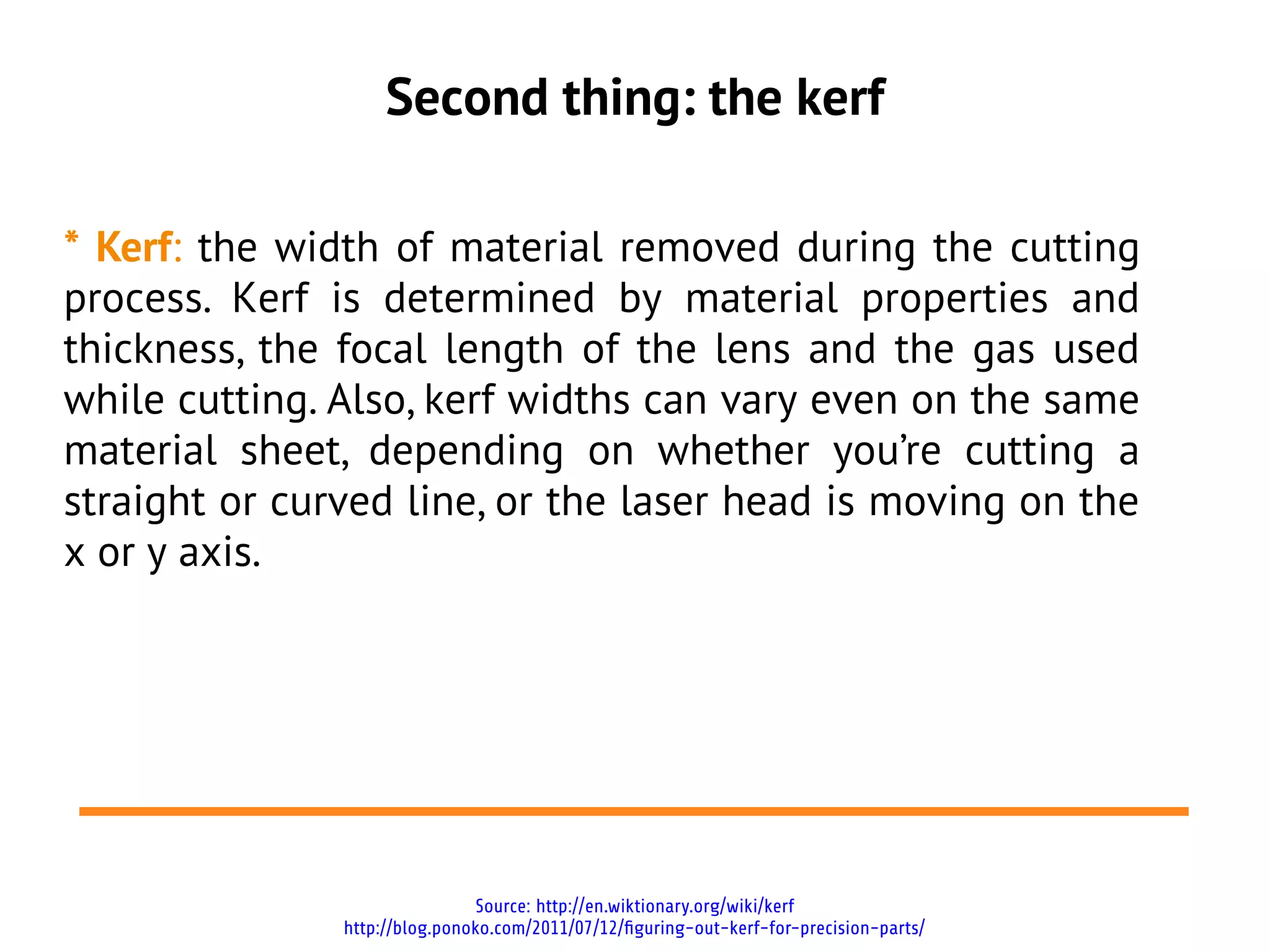 Second thing: the kerf
* Kerf: the width of material removed during the cutting
process. Kerf is determined by material properties and
thickness, the focal length of the lens and the gas used
while cutting. Also, kerf widths can vary even on the same
material sheet, depending on whether you’re cutting a
straight or curved line, or the laser head is moving on the
x or y axis.
Source: http://en.wiktionary.org/wiki/kerf
http://blog.ponoko.com/2011/07/12/figuring-out-kerf-for-precision-parts/
 
