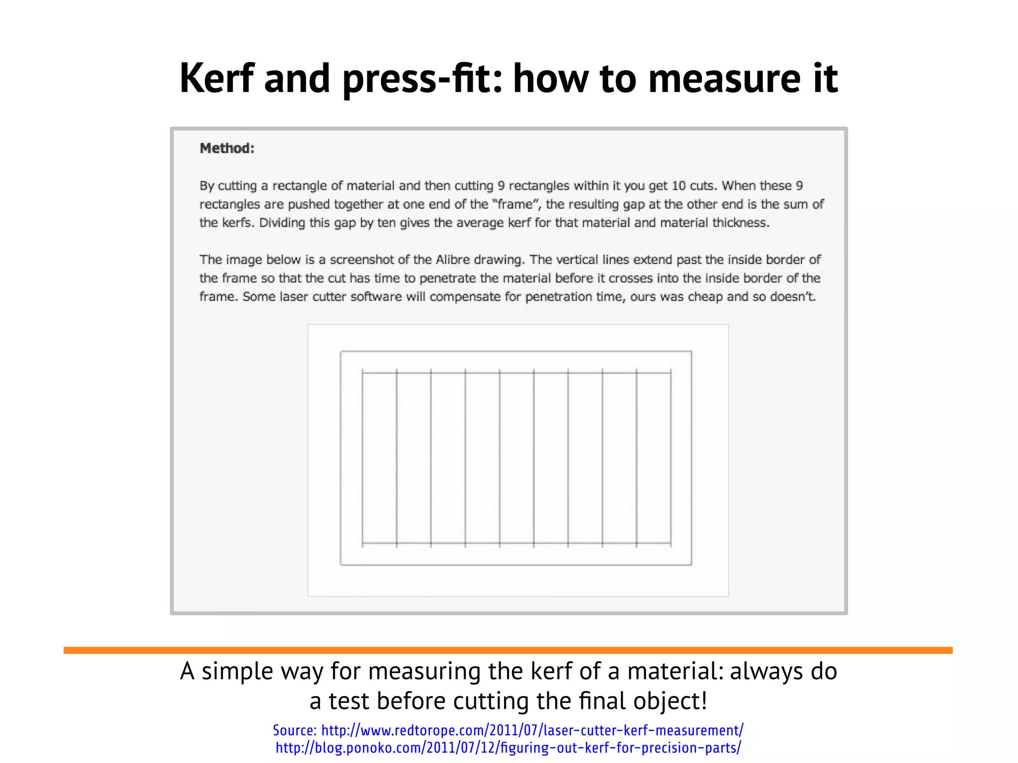Kerf and press-ft: how to measure it
A simple way for measuring the kerf of a material: always do
a test before cutting the fnal object!
Source: http://www.redtorope.com/2011/07/laser-cutter-kerf-measurement/
http://blog.ponoko.com/2011/07/12/figuring-out-kerf-for-precision-parts/
 