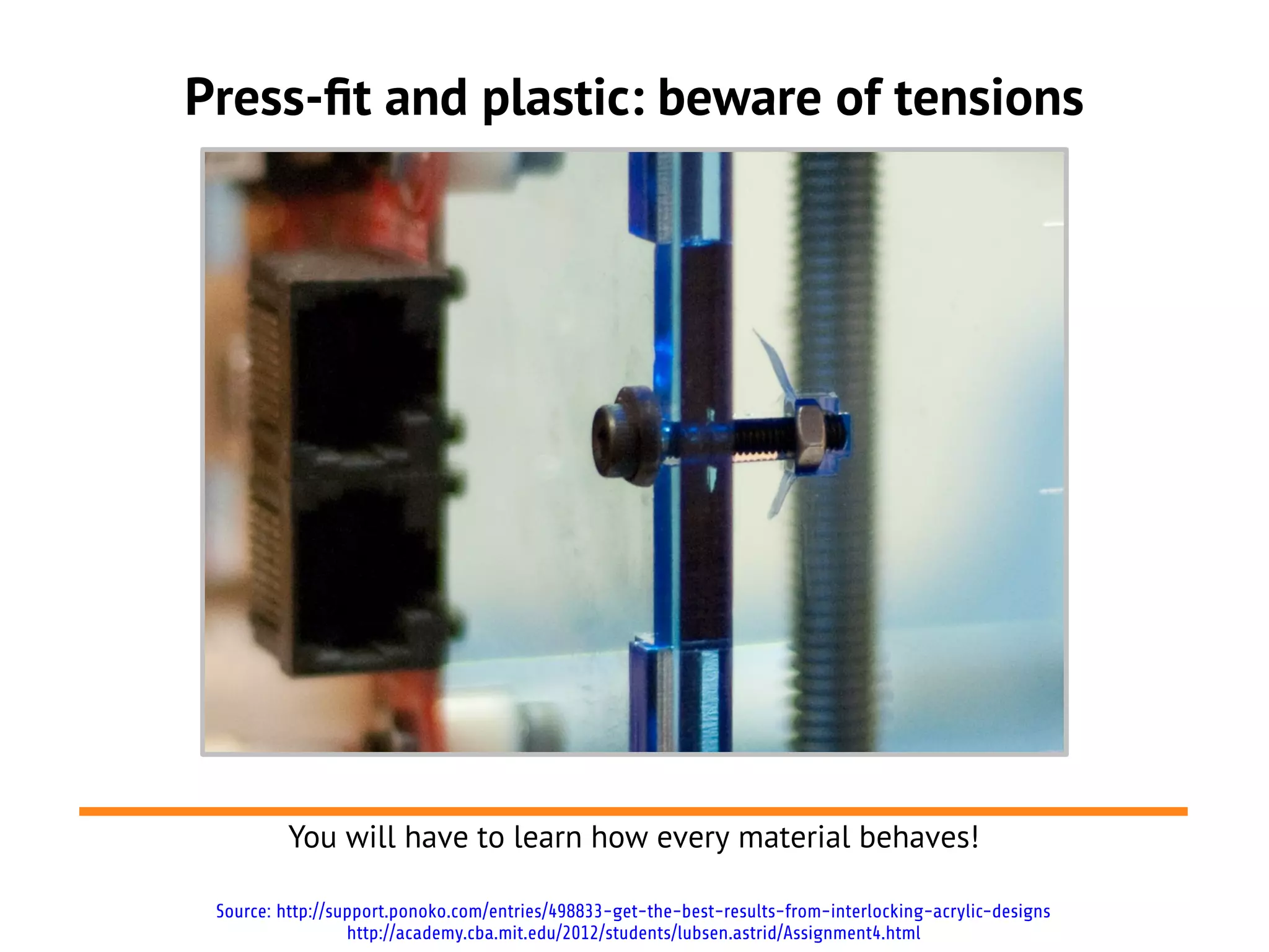 Press-ft and plastic: beware of tensions
You will have to learn how every material behaves!
Source: http://support.ponoko.com/entries/498833-get-the-best-results-from-interlocking-acrylic-designs
http://academy.cba.mit.edu/2012/students/lubsen.astrid/Assignment4.html
 