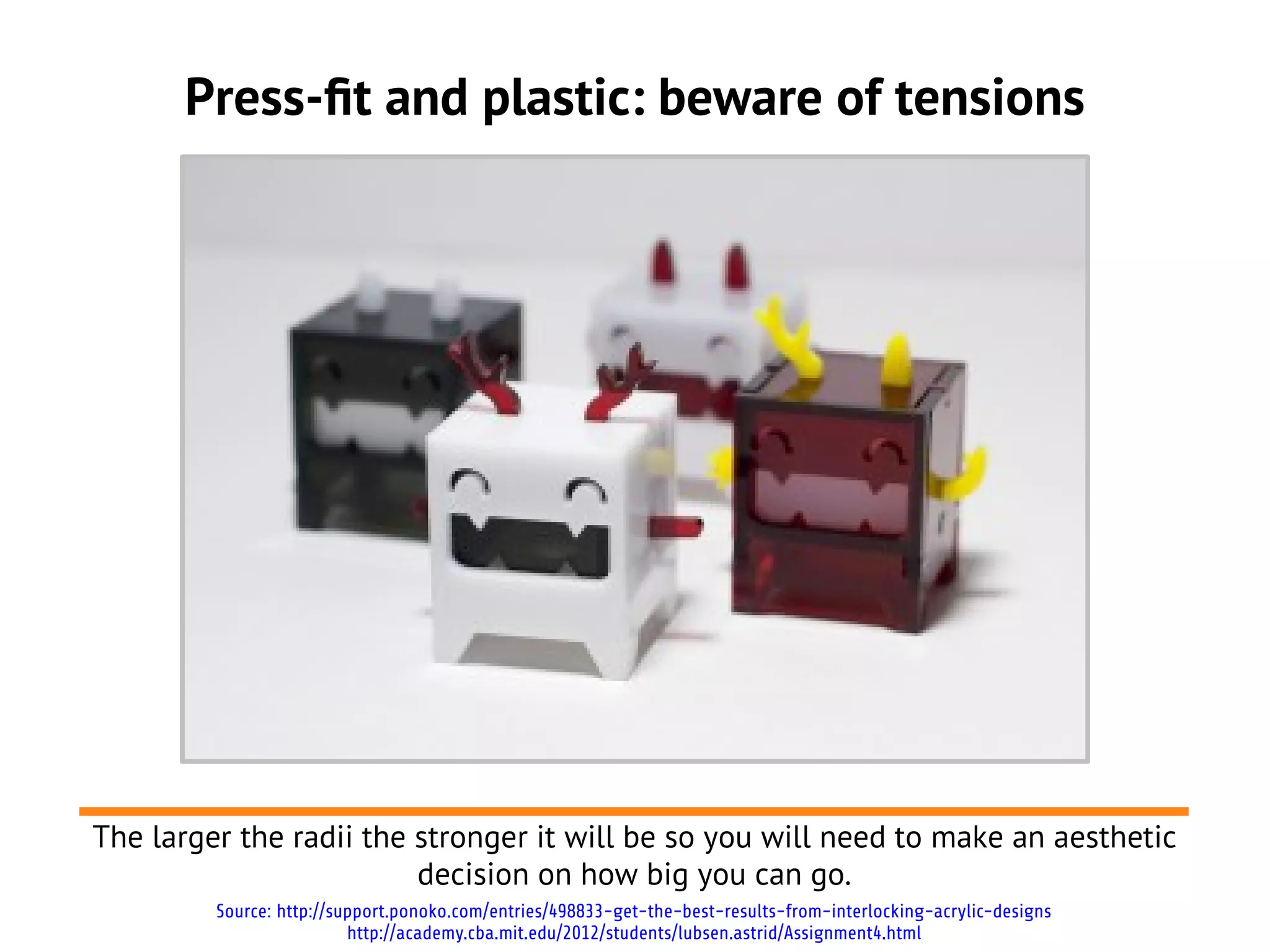 Press-ft and plastic: beware of tensions
The larger the radii the stronger it will be so you will need to make an aesthetic
decision on how big you can go.
Source: http://support.ponoko.com/entries/498833-get-the-best-results-from-interlocking-acrylic-designs
http://academy.cba.mit.edu/2012/students/lubsen.astrid/Assignment4.html
 