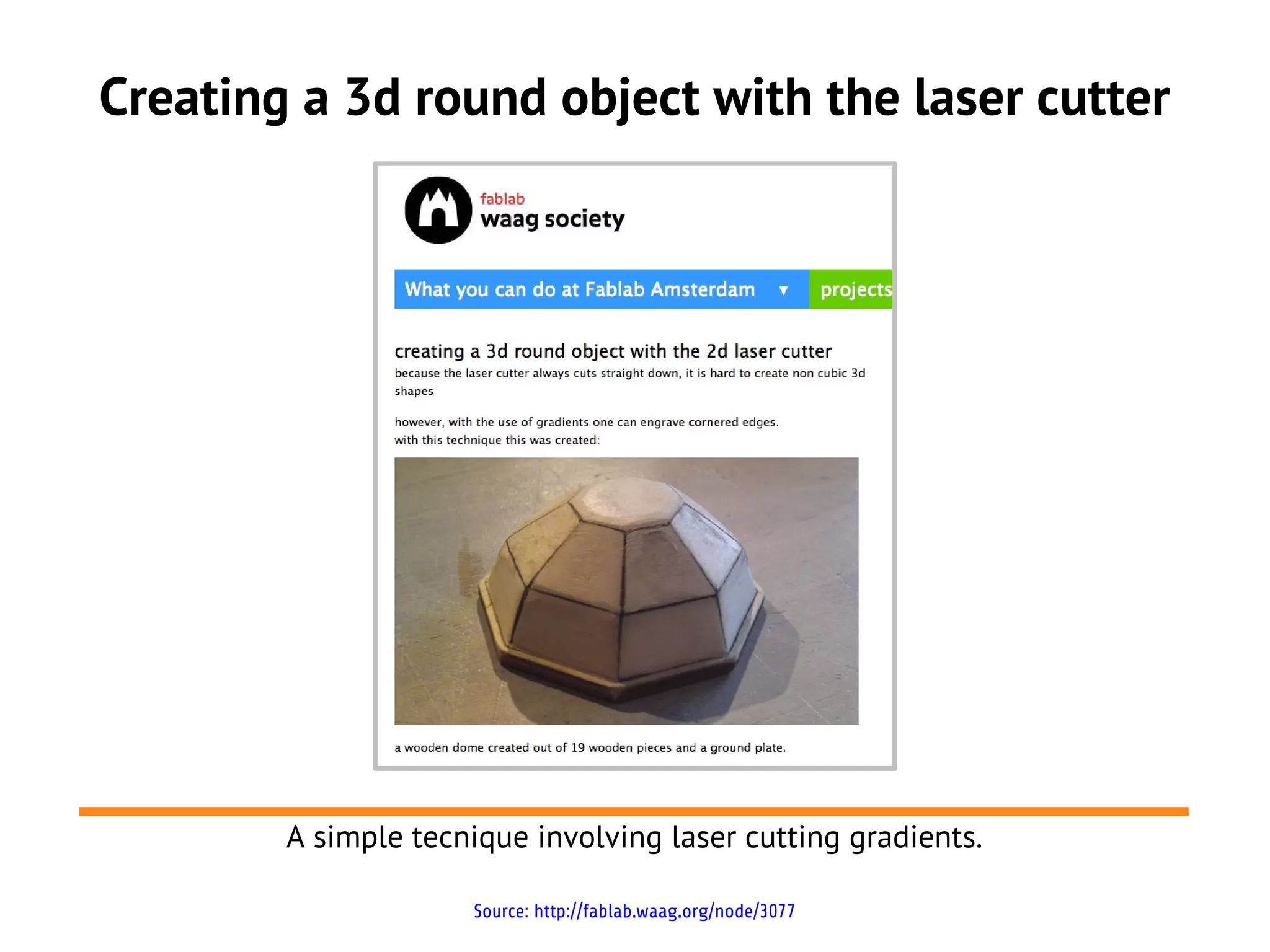 Creating a 3d round object with the laser cutter
A simple tecnique involving laser cutting gradients.
Source: http://fablab.waag.org/node/3077
 