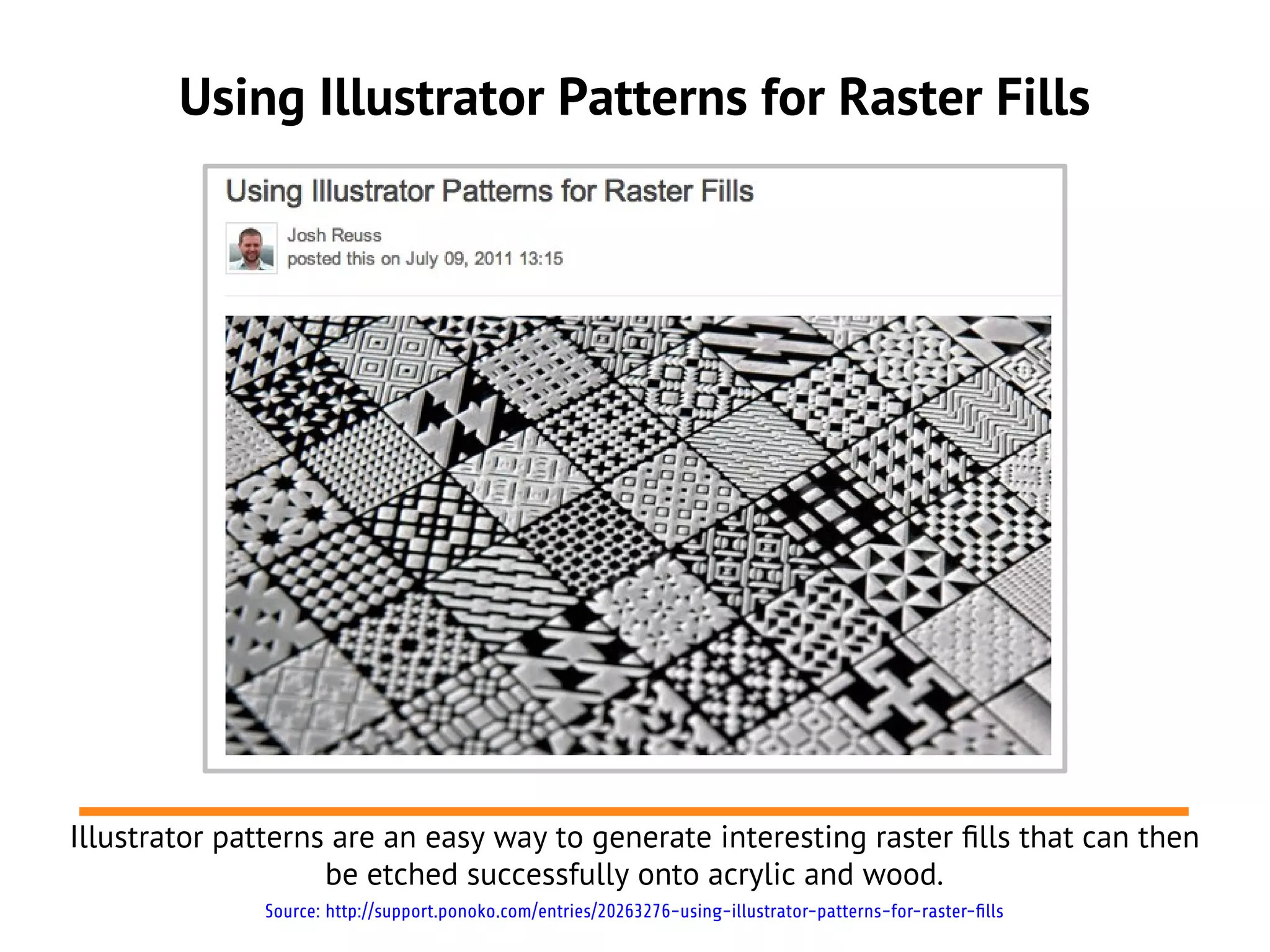 Using Illustrator Patterns for Raster Fills
Illustrator patterns are an easy way to generate interesting raster flls that can then
be etched successfully onto acrylic and wood.
Source: http://support.ponoko.com/entries/20263276-using-illustrator-patterns-for-raster-fills
 