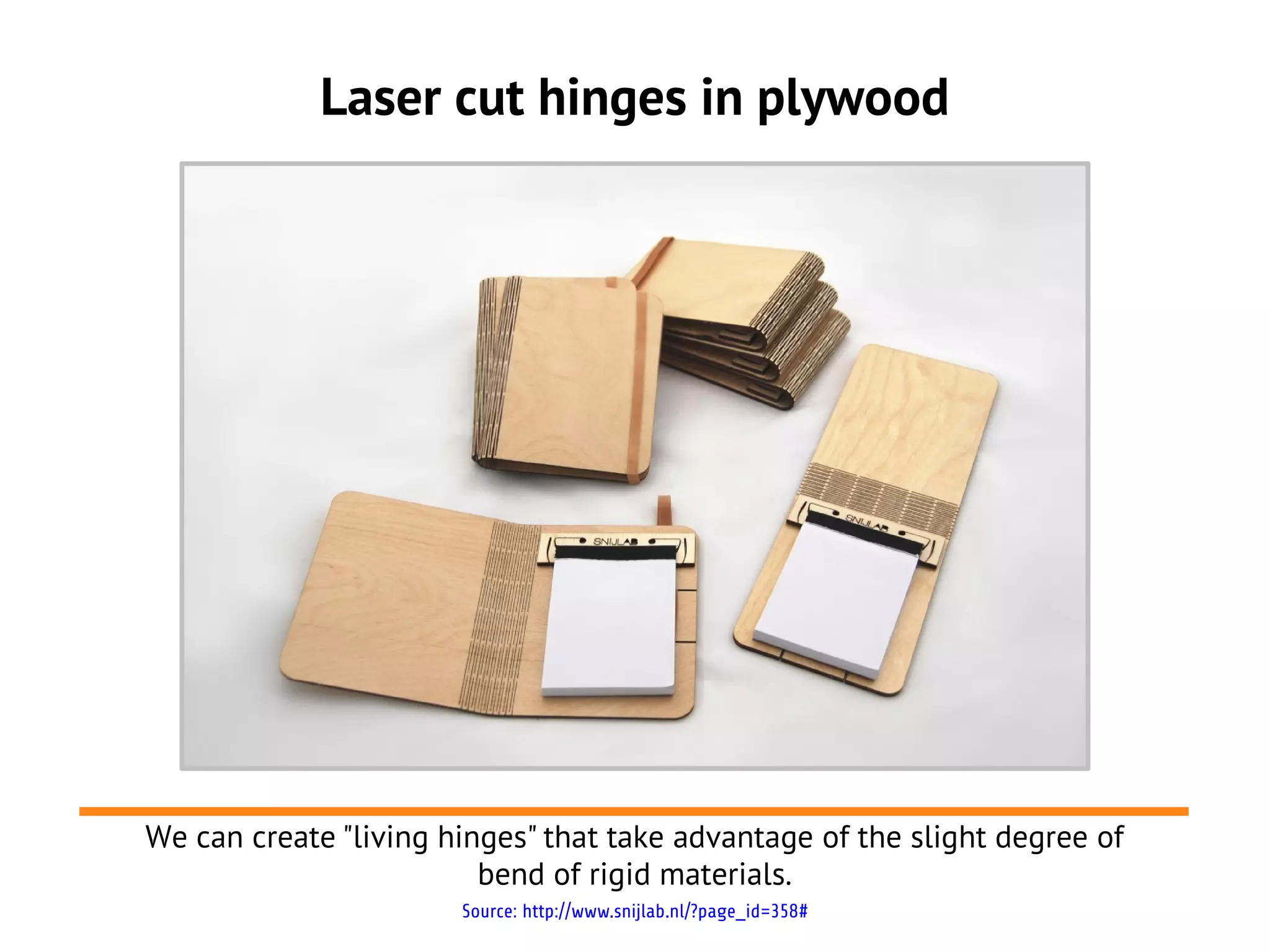 Laser cut hinges in plywood
Source: http://www.snijlab.nl/?page_id=358#
We can create "living hinges" that take advantage of the slight degree of
bend of rigid materials.
 