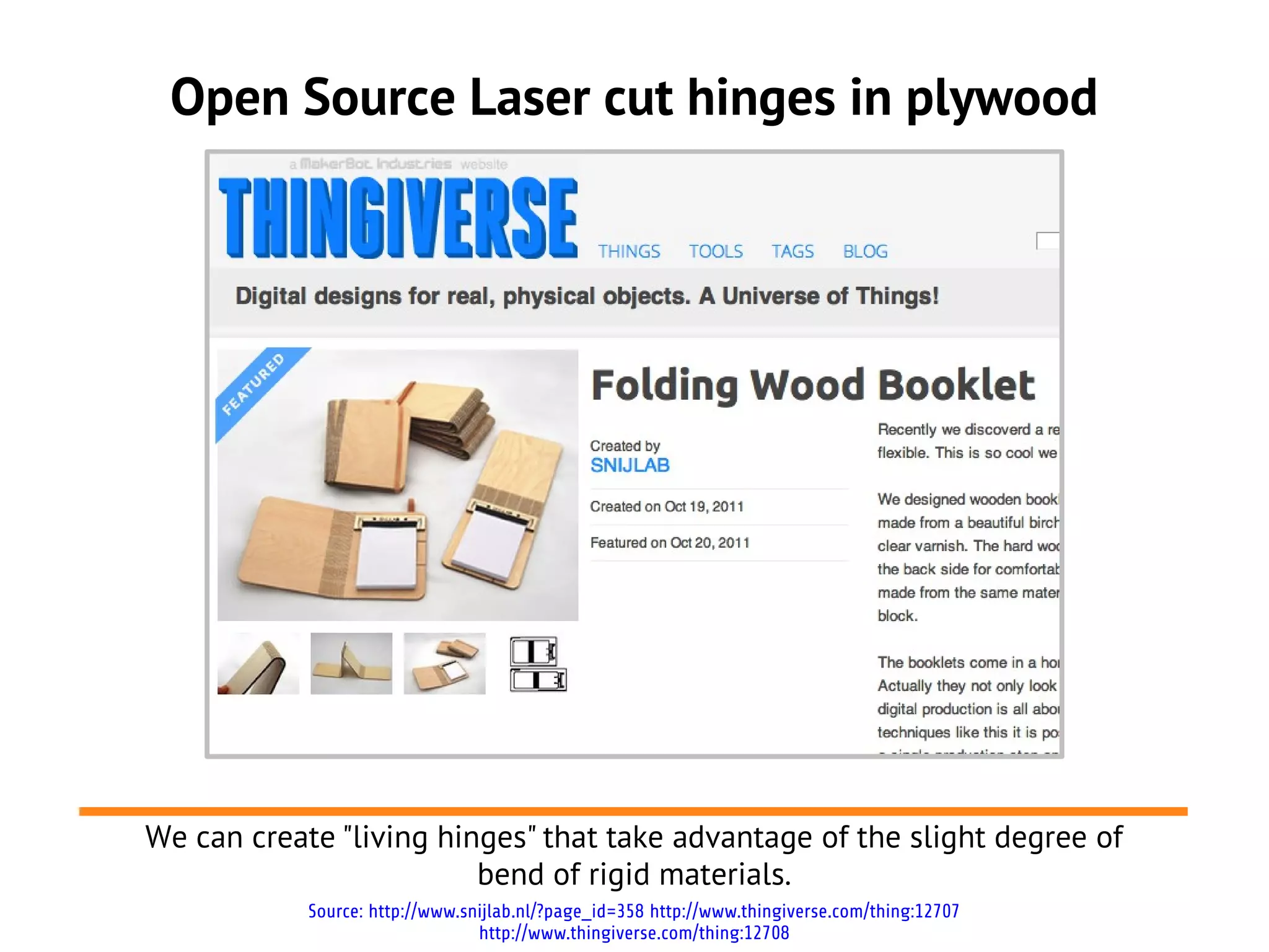Open Source Laser cut hinges in plywood
Source: http://www.snijlab.nl/?page_id=358 http://www.thingiverse.com/thing:12707
http://www.thingiverse.com/thing:12708
We can create "living hinges" that take advantage of the slight degree of
bend of rigid materials.
 