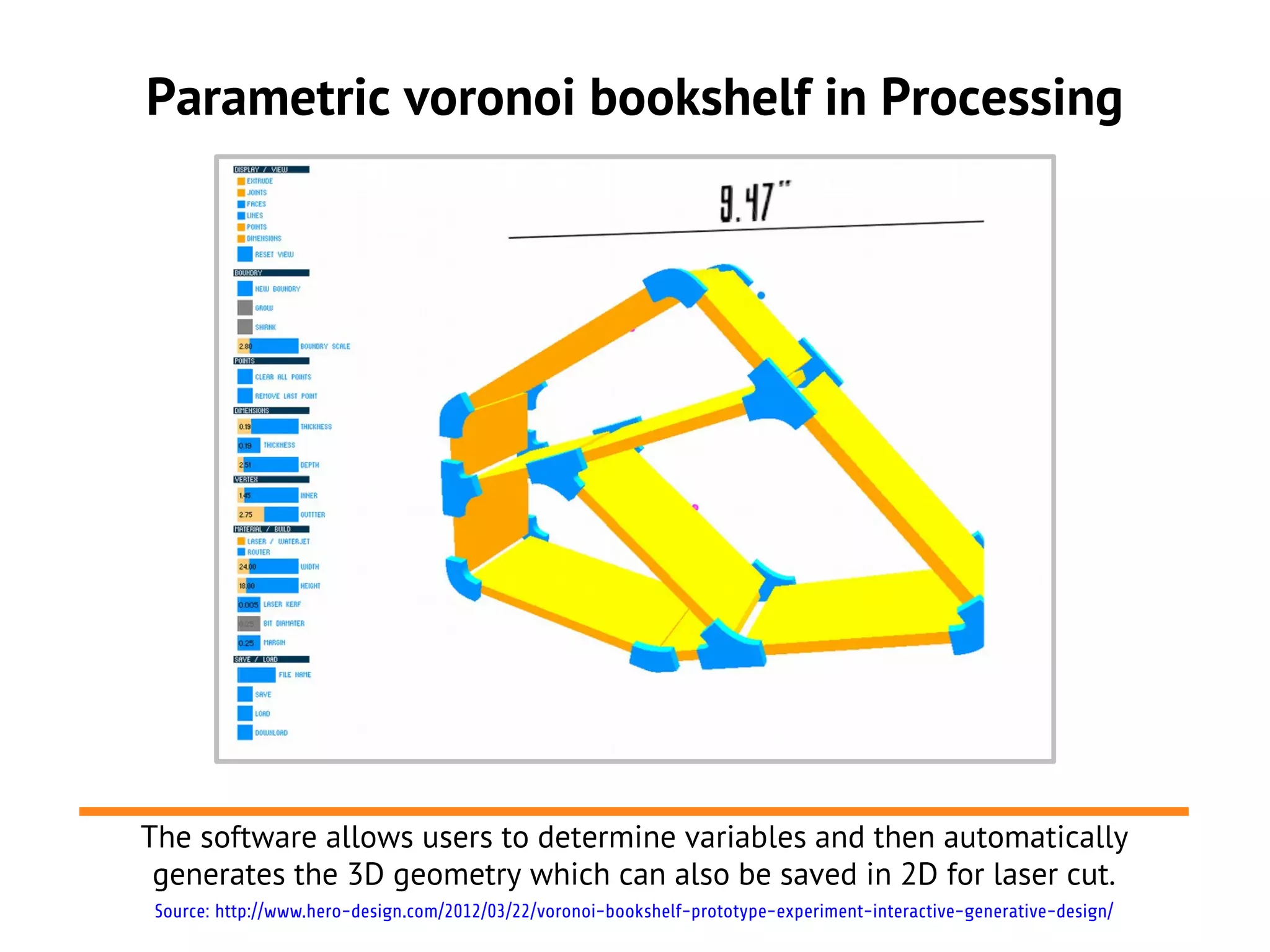 Parametric voronoi bookshelf in Processing
The software allows users to determine variables and then automatically
generates the 3D geometry which can also be saved in 2D for laser cut.
Source: http://www.hero-design.com/2012/03/22/voronoi-bookshelf-prototype-experiment-interactive-generative-design/
 