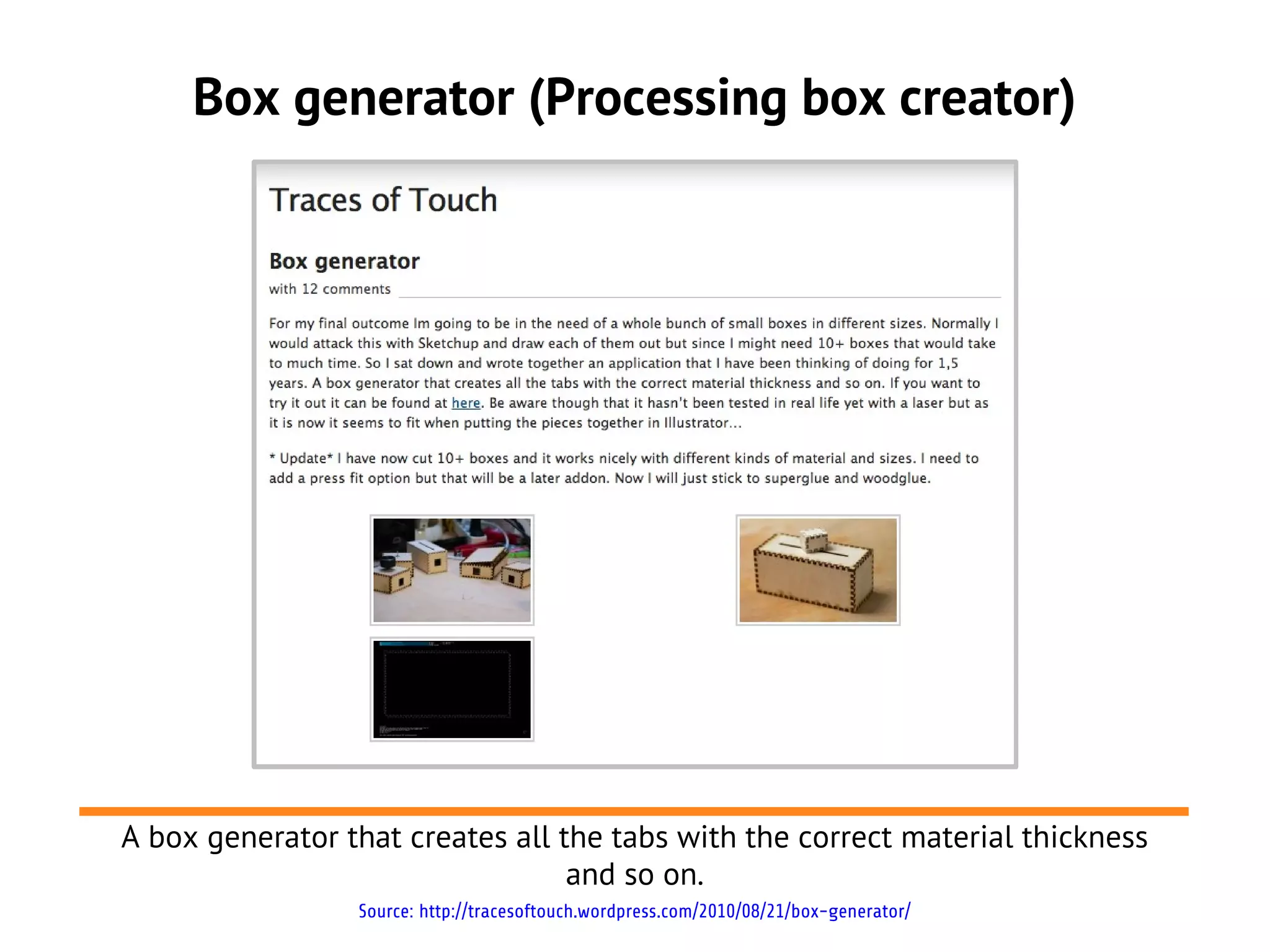 Box generator (Processing box creator)
A box generator that creates all the tabs with the correct material thickness
and so on.
Source: http://tracesoftouch.wordpress.com/2010/08/21/box-generator/
 