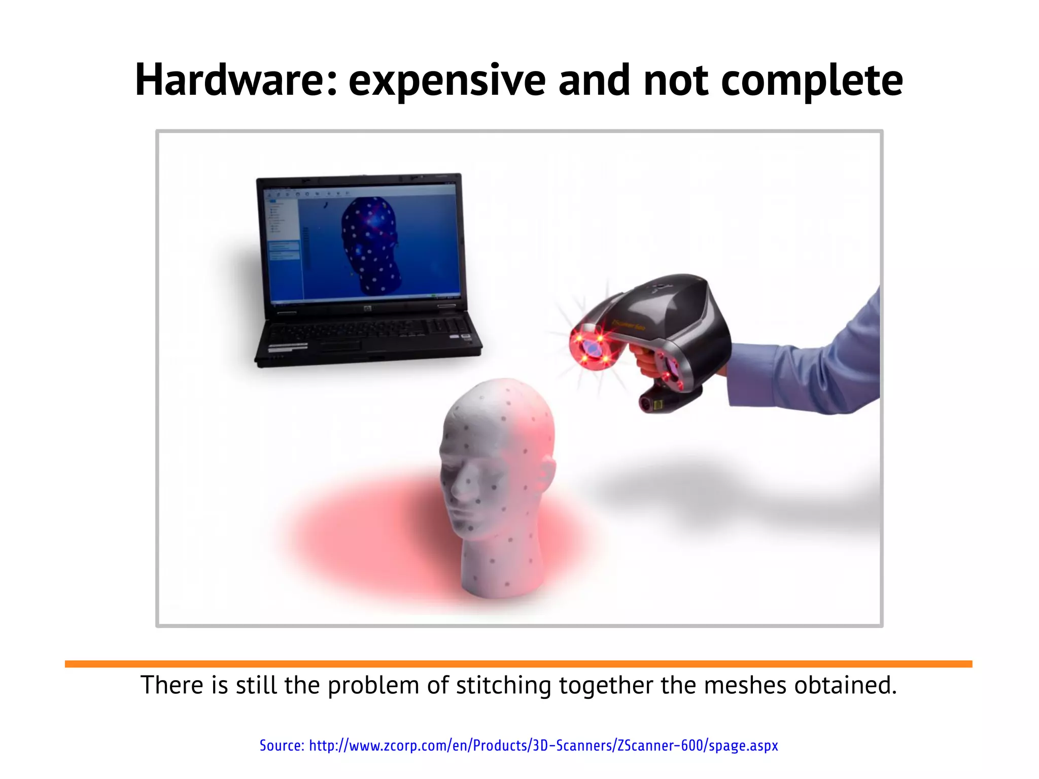 Hardware: expensive and not complete




There is still the problem of stitching together the meshes obtained.

          Source: http://www.zcorp.com/en/Products/3D-Scanners/ZScanner-600/spage.aspx
 