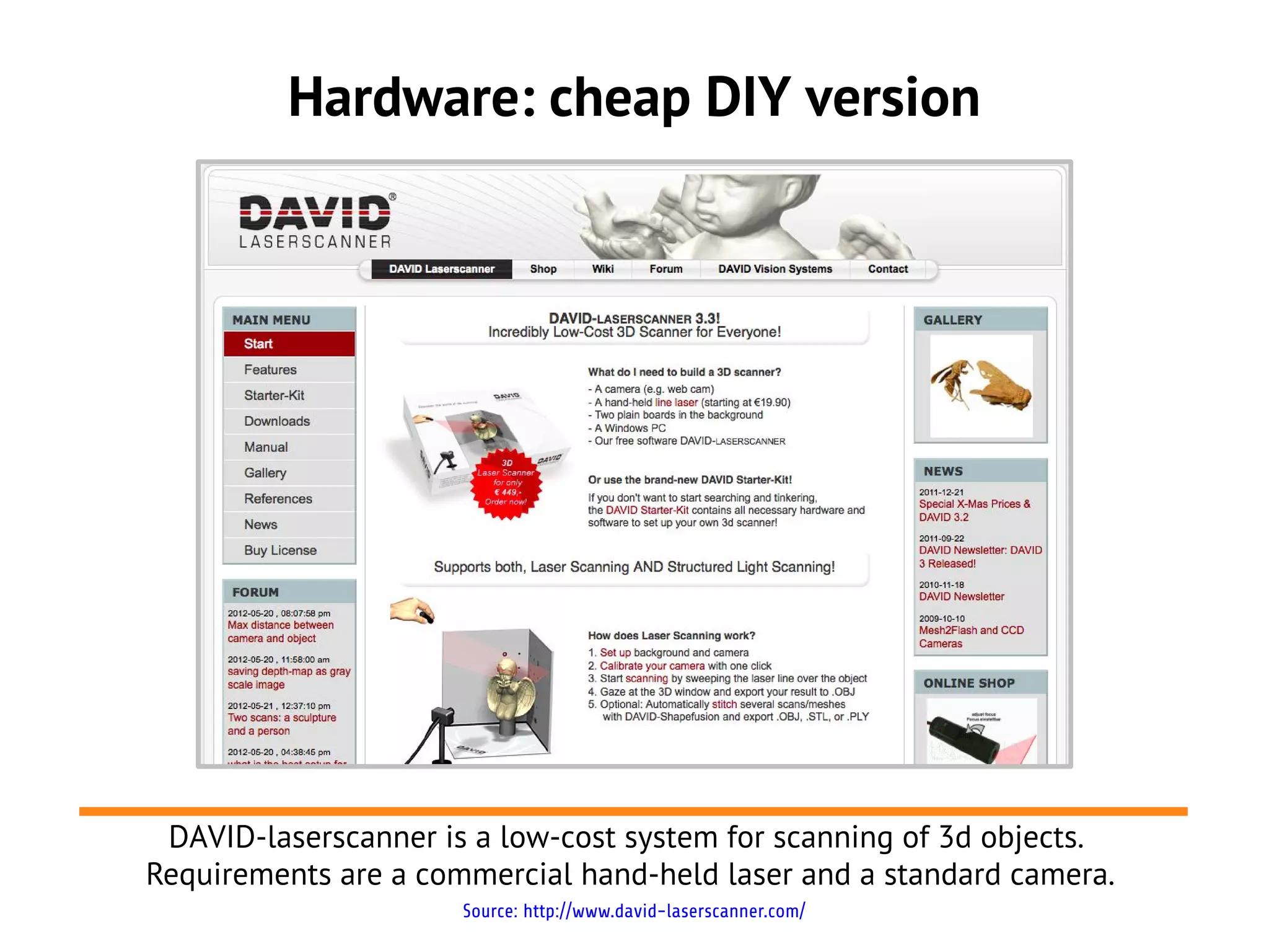 Hardware: cheap DIY version




 DAVID-laserscanner is a low-cost system for scanning of 3d objects.
Requirements are a commercial hand-held laser and a standard camera.
                      Source: http://www.david-laserscanner.com/
 