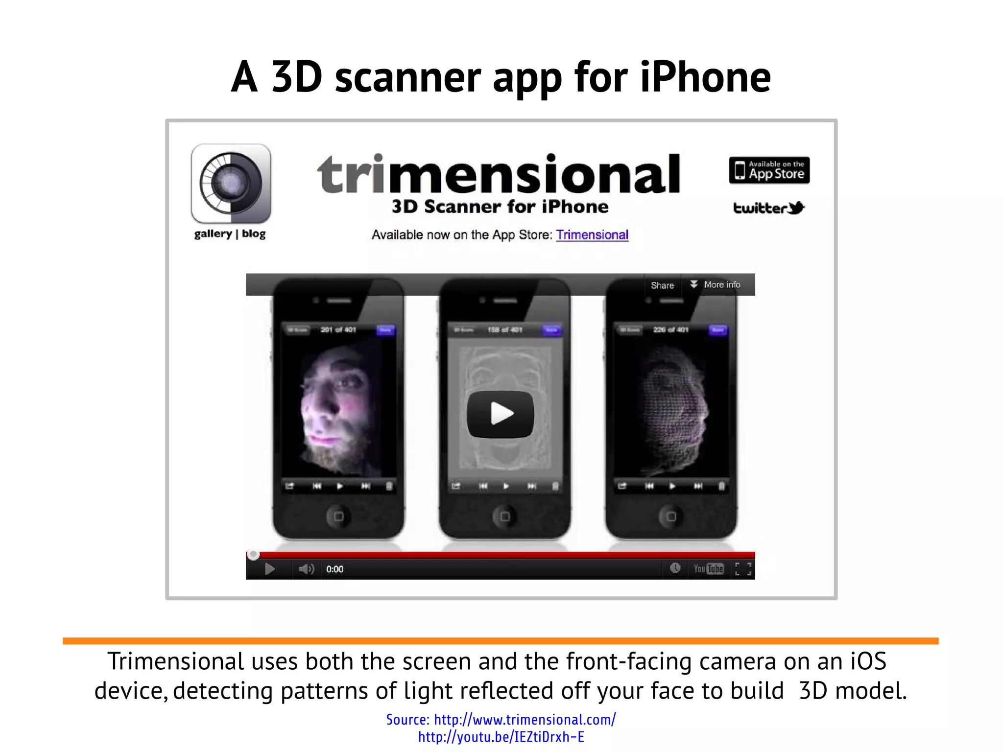 A 3D scanner app for iPhone




 Trimensional uses both the screen and the front-facing camera on an iOS
device, detecting patterns of light reflected off your face to build 3D model.
                            Source: http://www.trimensional.com/
                                 http://youtu.be/IEZtiDrxh-E
 