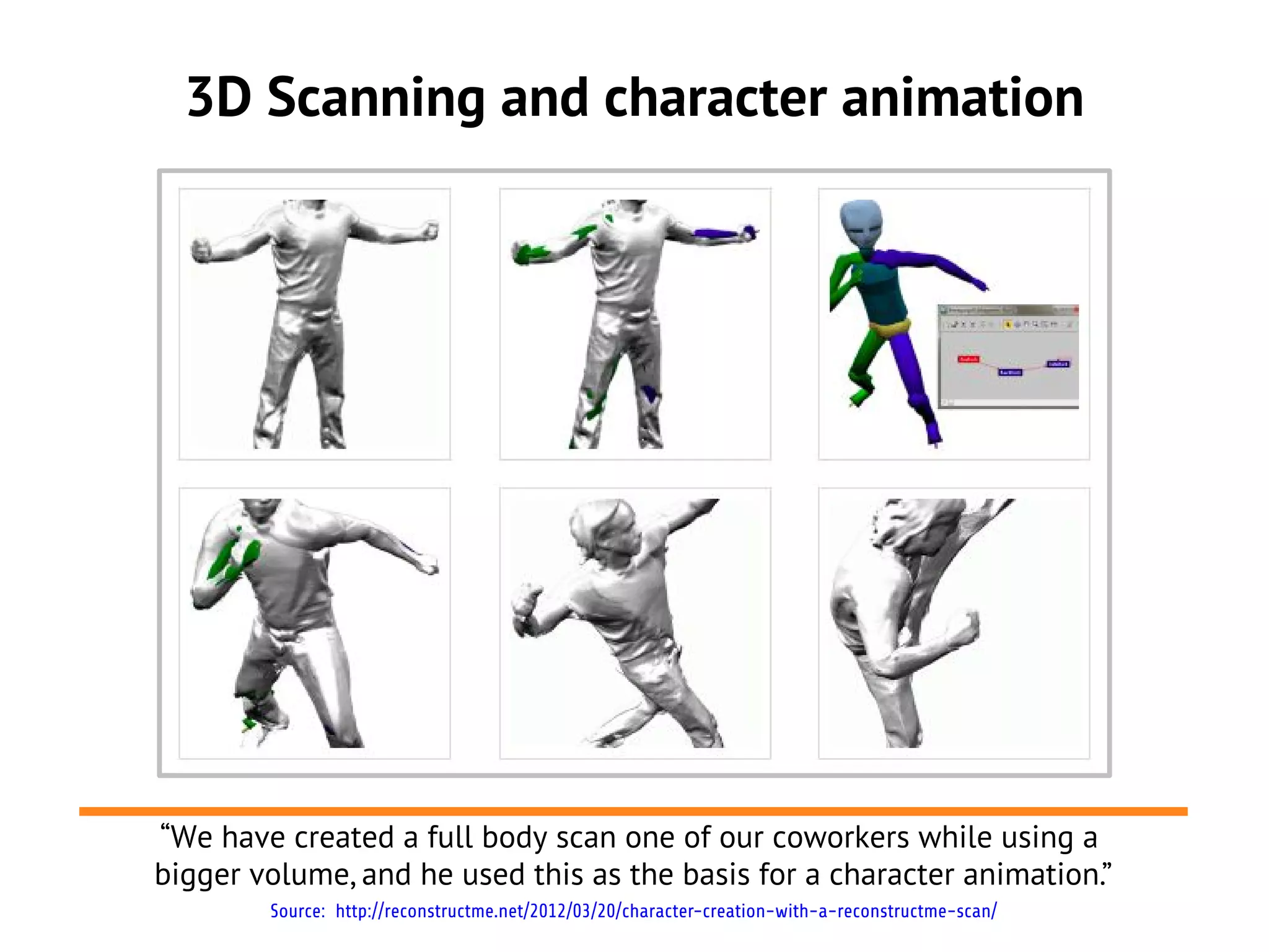 3D Scanning and character animation




“We have created a full body scan one of our coworkers while using a
bigger volume, and he used this as the basis for a character animation.”
        Source: http://reconstructme.net/2012/03/20/character-creation-with-a-reconstructme-scan/
 