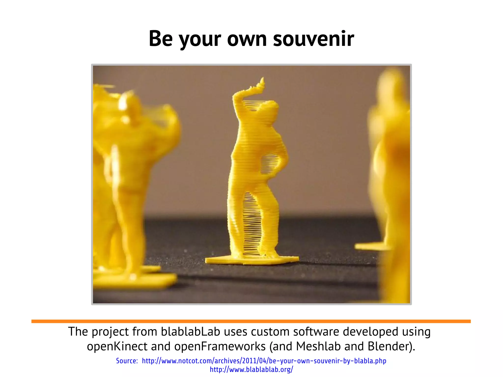 Be your own souvenir




The project from blablabLab uses custom software developed using
   openKinect and openFrameworks (and Meshlab and Blender).
        Source: http://www.notcot.com/archives/2011/04/be-your-own-souvenir-by-blabla.php
                                     http://www.blablablab.org/
 