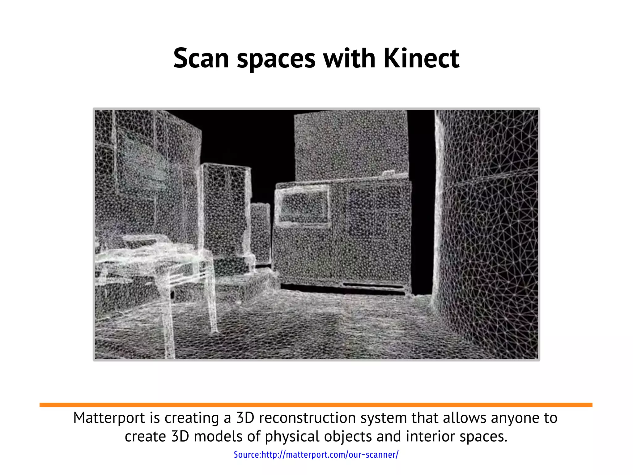 Scan spaces with Kinect




Matterport is creating a 3D reconstruction system that allows anyone to
       create 3D models of physical objects and interior spaces.
                       Source:http://matterport.com/our-scanner/
 