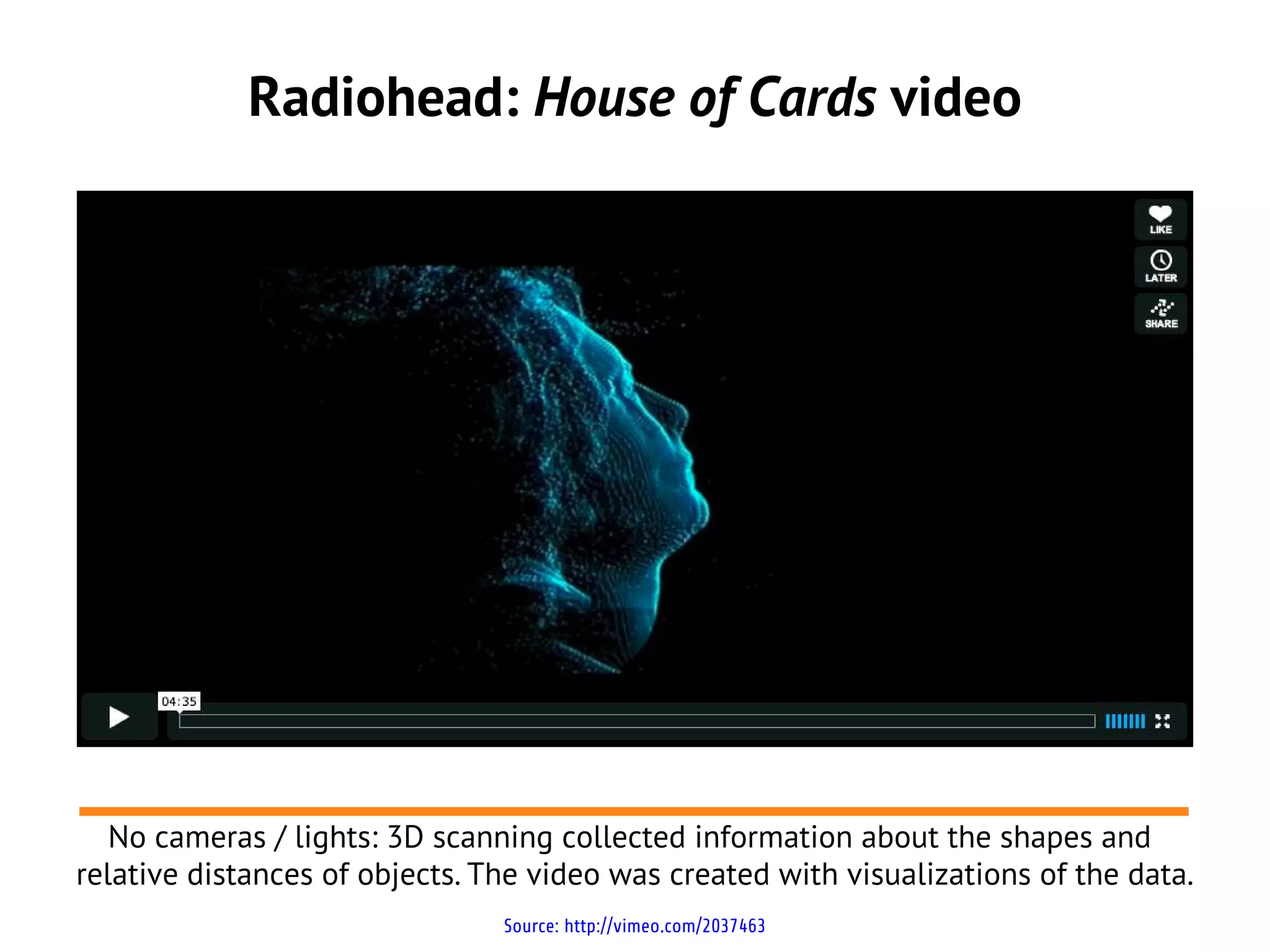 Radiohead: House of Cards video




   No cameras / lights: 3D scanning collected information about the shapes and
relative distances of objects. The video was created with visualizations of the data.
                                Source: http://vimeo.com/2037463
 