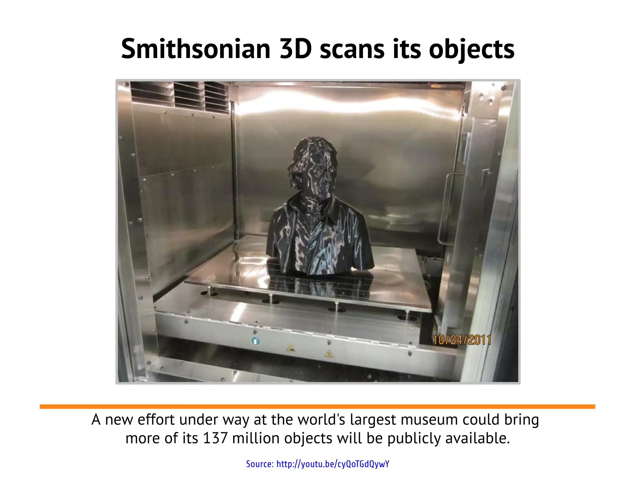 Smithsonian 3D scans its objects




A new effort under way at the world's largest museum could bring
    more of its 137 million objects will be publicly available.
                      Source: http://youtu.be/cyQoTGdQywY
 