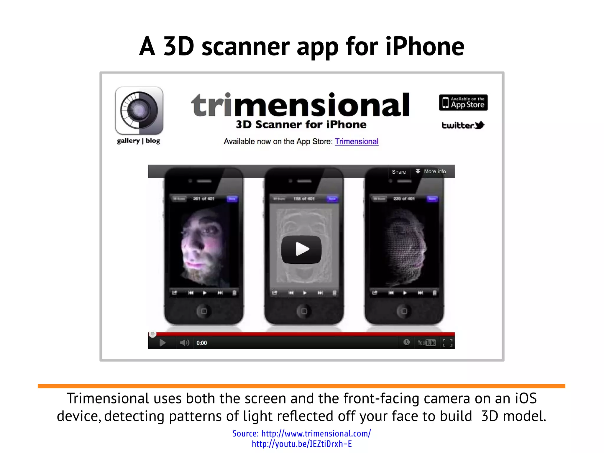 A 3D scanner app for iPhone
Source: http://www.trimensional.com/
http://youtu.be/IEZtiDrxh-E
Trimensional uses both the screen and the front-facing camera on an iOS
device, detecting patterns of light reflected off your face to build 3D model.
 