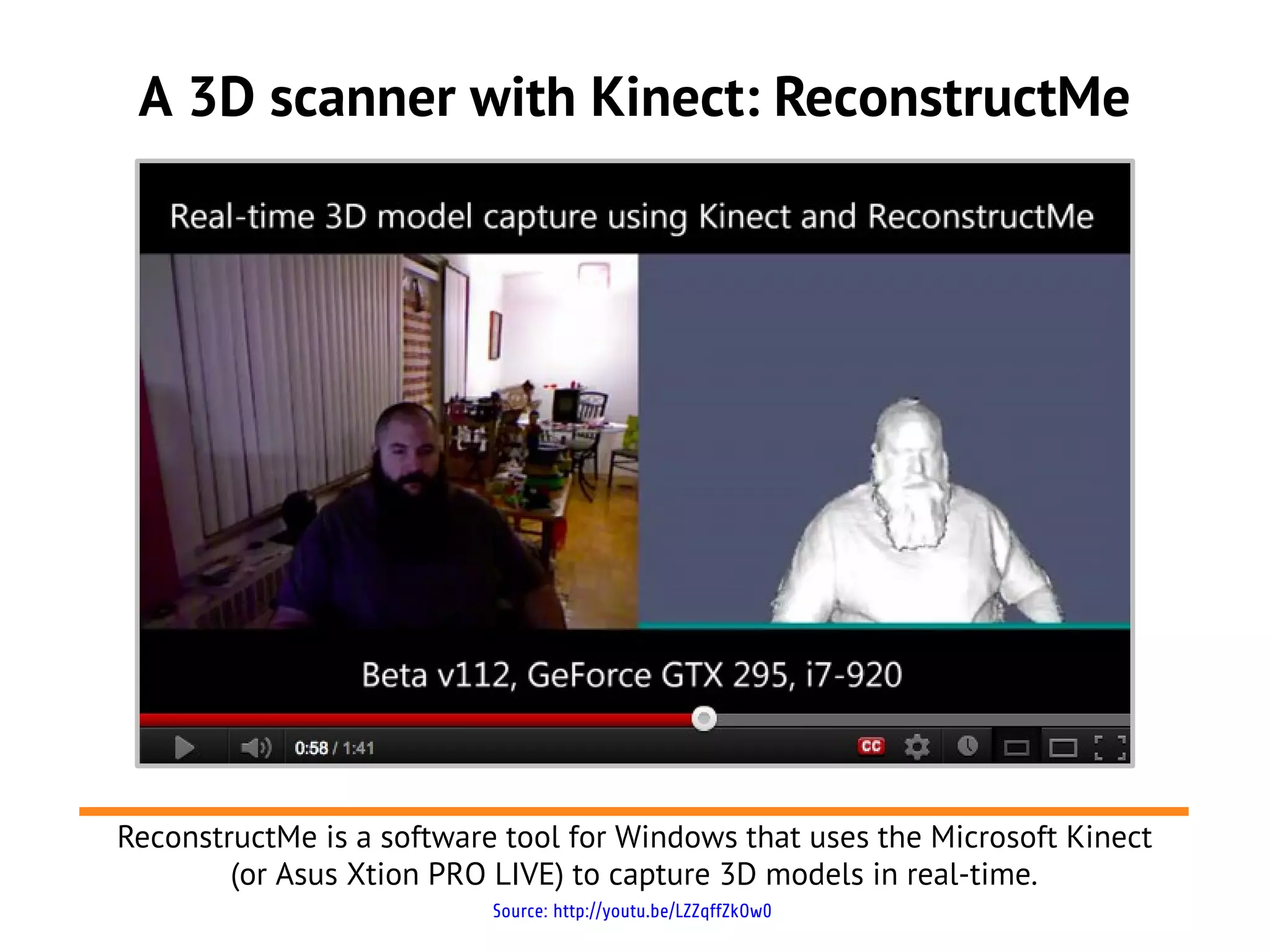 A 3D scanner with Kinect: ReconstructMe
Source: http://youtu.be/LZZqffZkOw0
ReconstructMe is a software tool for Windows that uses the Microsoft Kinect
(or Asus Xtion PRO LIVE) to capture 3D models in real-time.
 