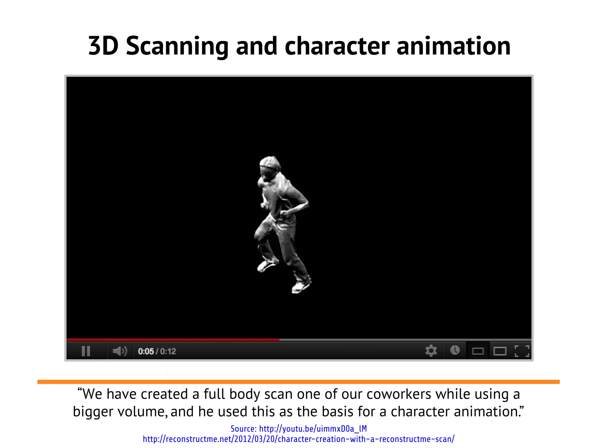 3D Scanning and character animation
Source: http://youtu.be/uimmxD0a_lM
http://reconstructme.net/2012/03/20/character-creation-with-a-reconstructme-scan/
“We have created a full body scan one of our coworkers while using a
bigger volume, and he used this as the basis for a character animation.”
'
 