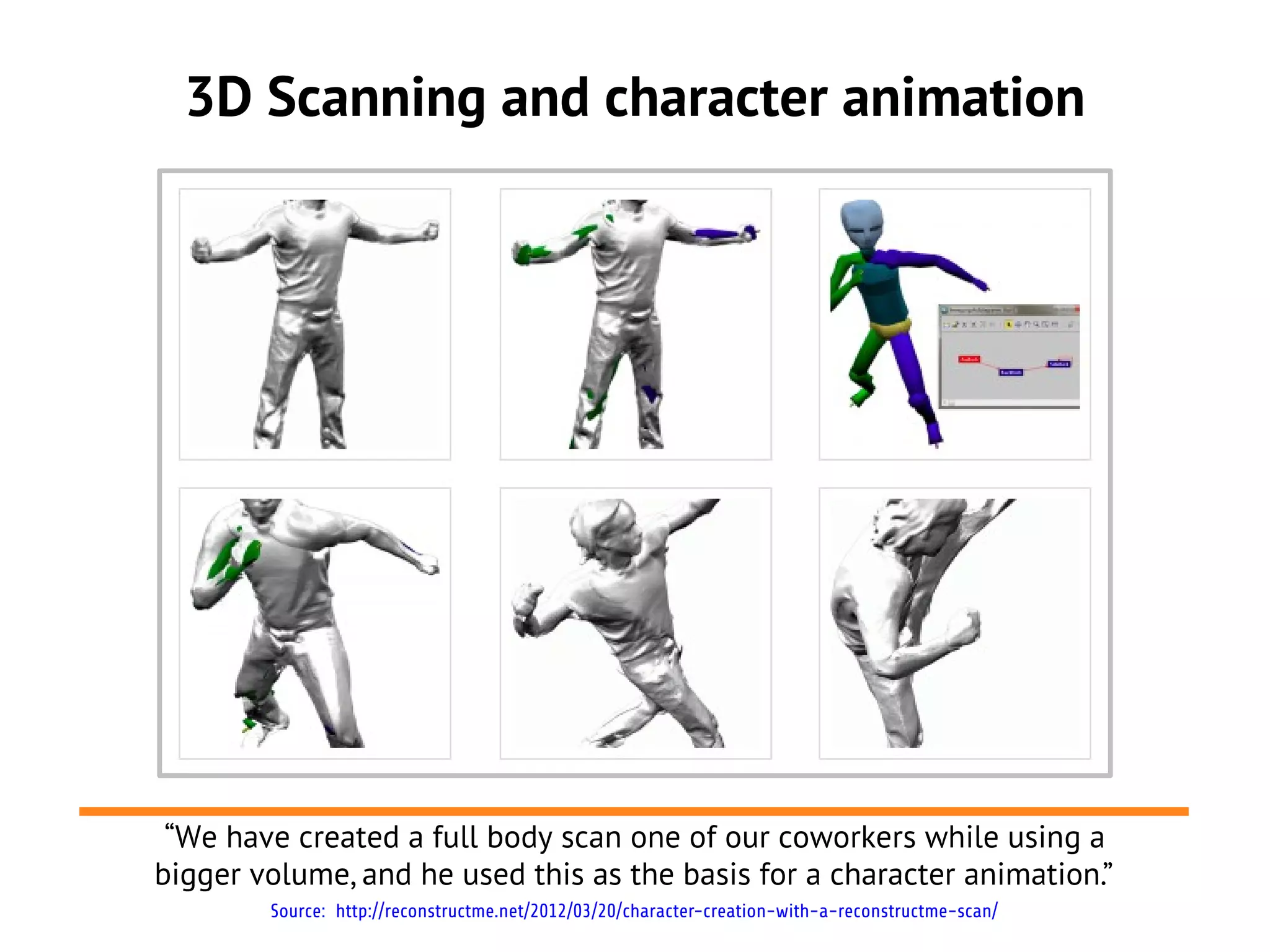 3D Scanning and character animation
Source: http://reconstructme.net/2012/03/20/character-creation-with-a-reconstructme-scan/
“We have created a full body scan one of our coworkers while using a
bigger volume, and he used this as the basis for a character animation.”
 