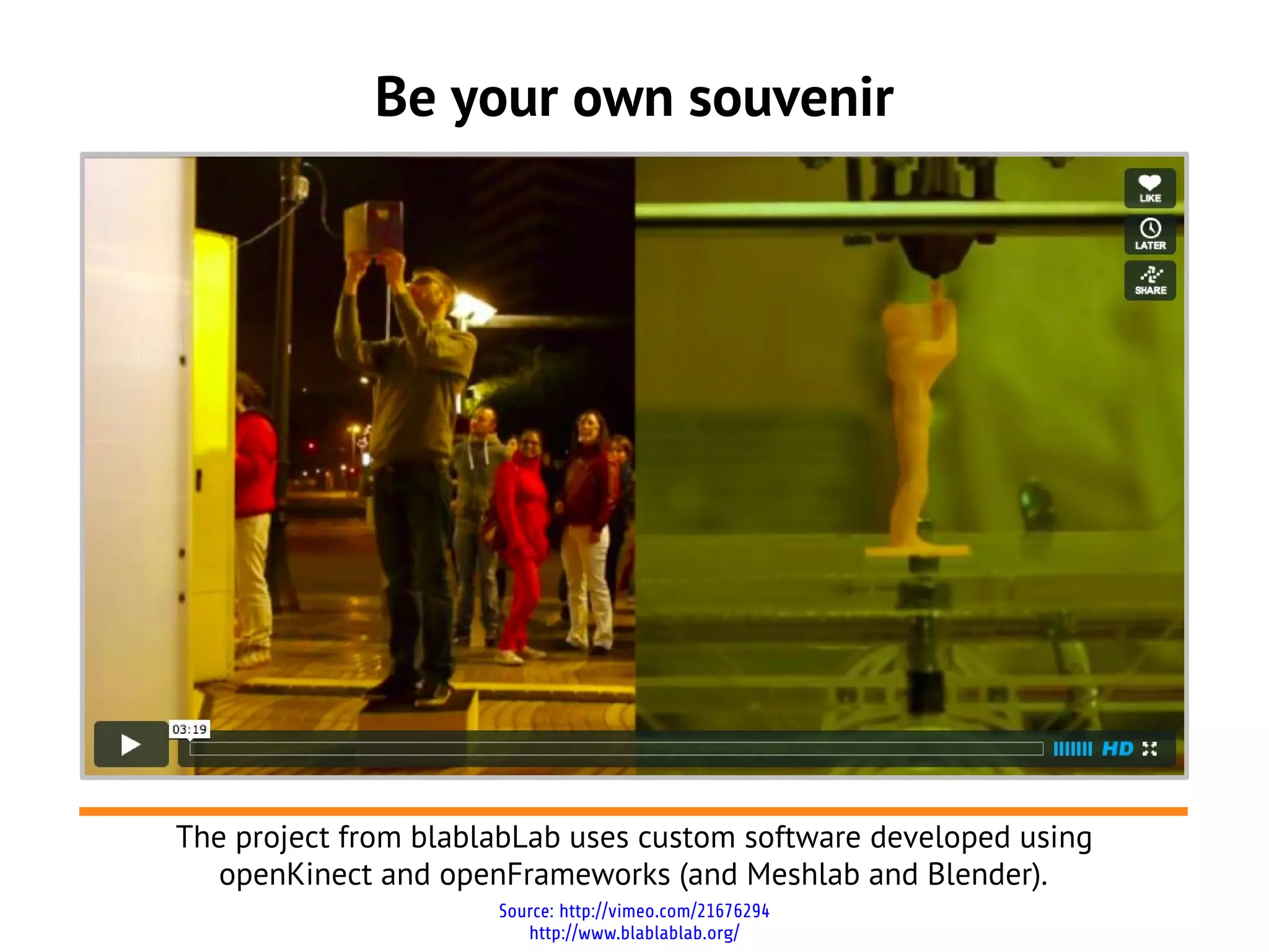 Be your own souvenir
Source: http://vimeo.com/21676294
http://www.blablablab.org/
The project from blablabLab uses custom software developed using
openKinect and openFrameworks (and Meshlab and Blender).
 