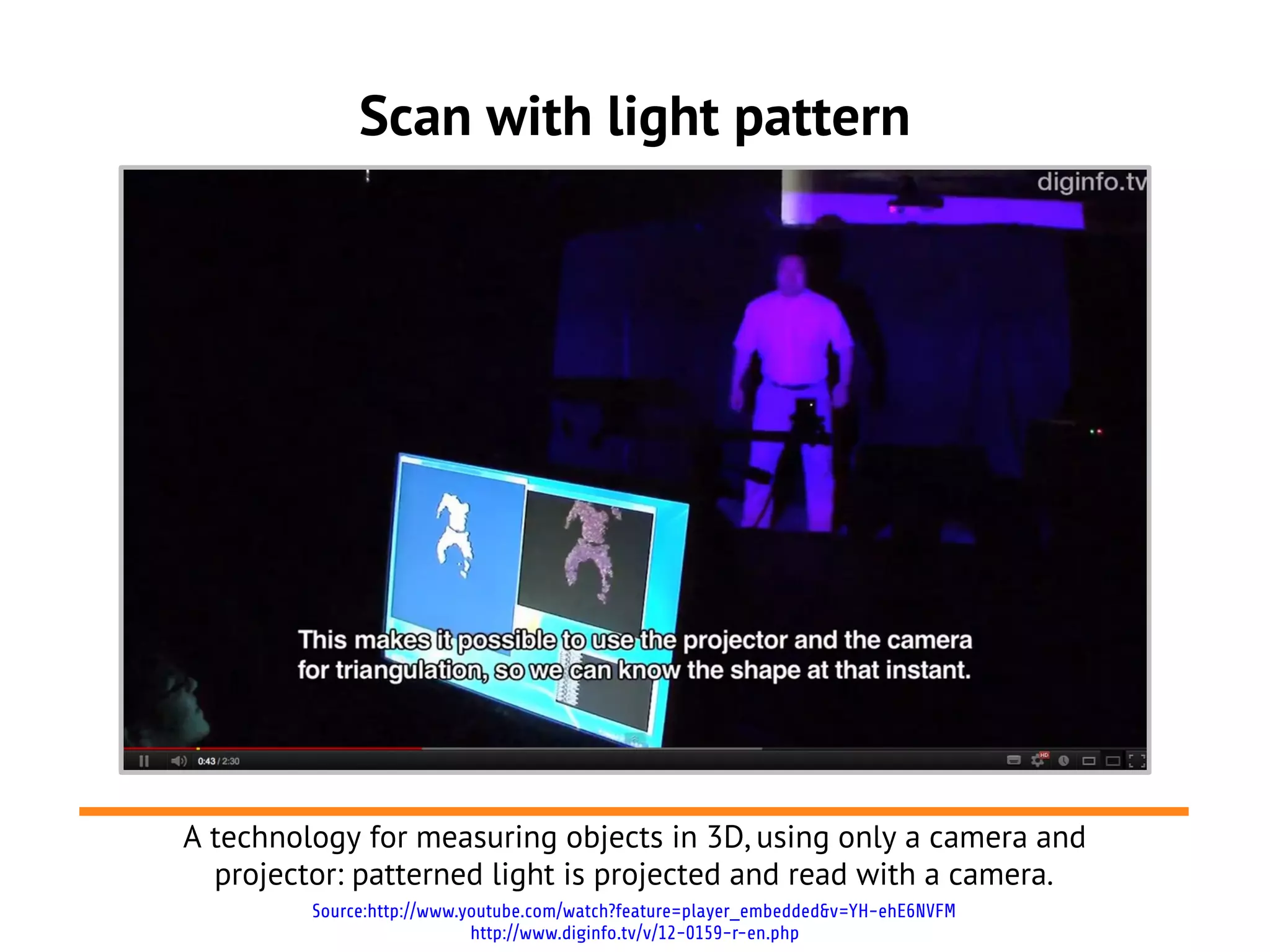 Scan with light pattern
Source:http://www.youtube.com/watch?feature=player_embedded&v=YH-ehE6NVFM
http://www.diginfo.tv/v/12-0159-r-en.php
A technology for measuring objects in 3D, using only a camera and
projector: patterned light is projected and read with a camera.
 