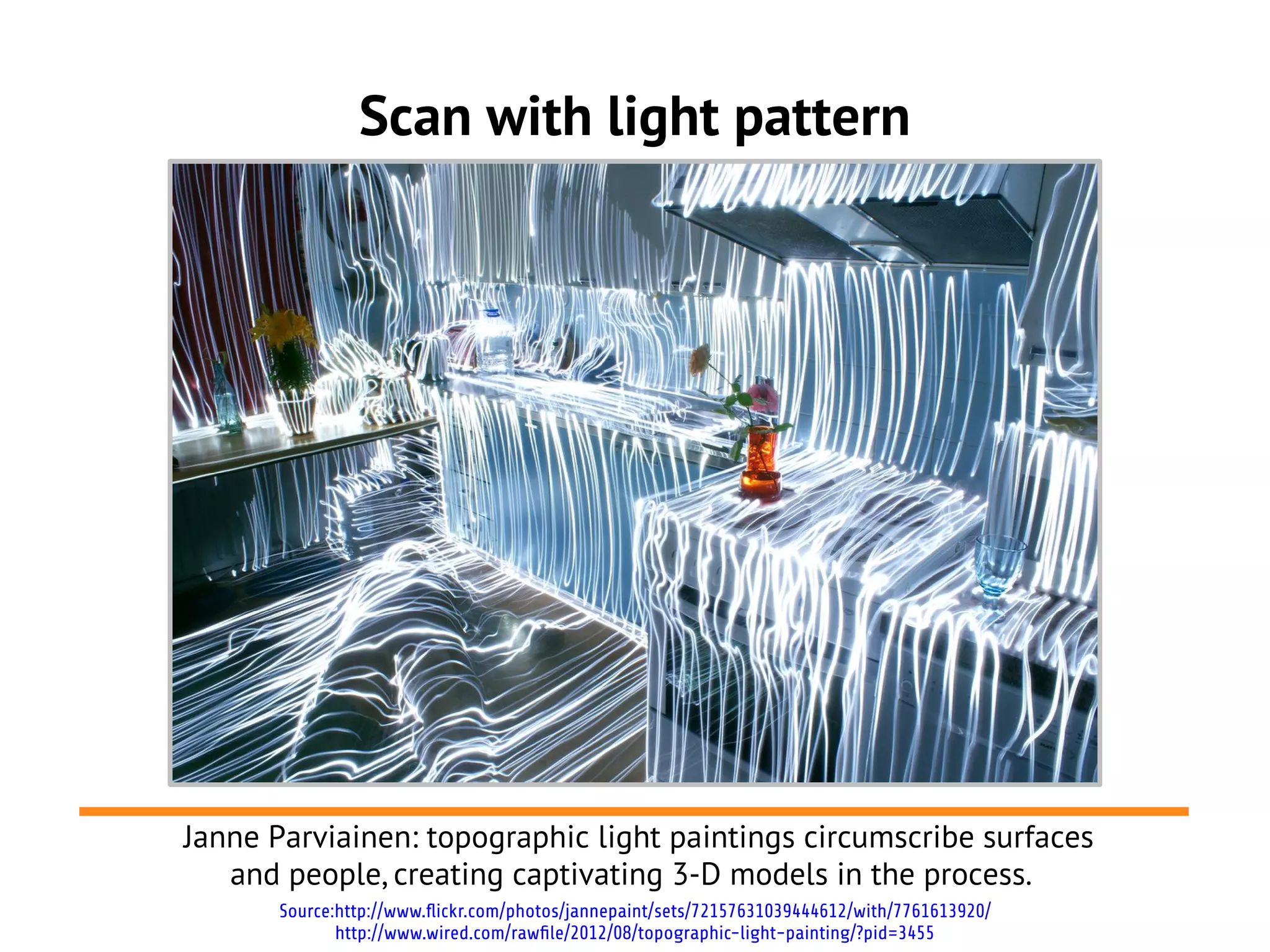 Scan with light pattern
Source:http://www.flickr.com/photos/jannepaint/sets/72157631039444612/with/7761613920/
http://www.wired.com/rawfile/2012/08/topographic-light-painting/?pid=3455
Janne Parviainen: topographic light paintings circumscribe surfaces
and people, creating captivating 3-D models in the process.
 