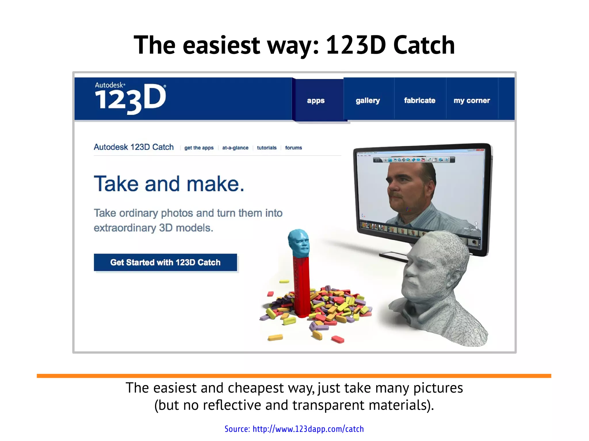 The easiest way: 123D Catch
Source: http://www.123dapp.com/catch
The easiest and cheapest way, just take many pictures
(but no reflective and transparent materials).
 