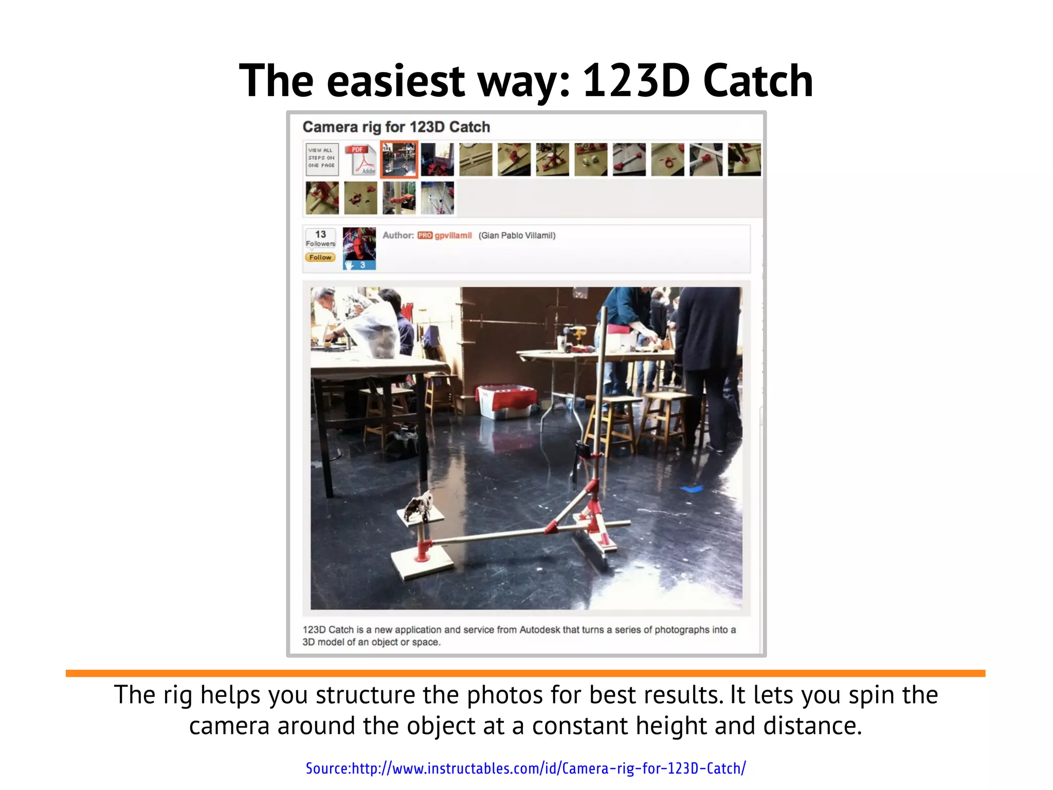 The easiest way: 123D Catch
Source:http://www.instructables.com/id/Camera-rig-for-123D-Catch/
The rig helps you structure the photos for best results. It lets you spin the
camera around the object at a constant height and distance.
 