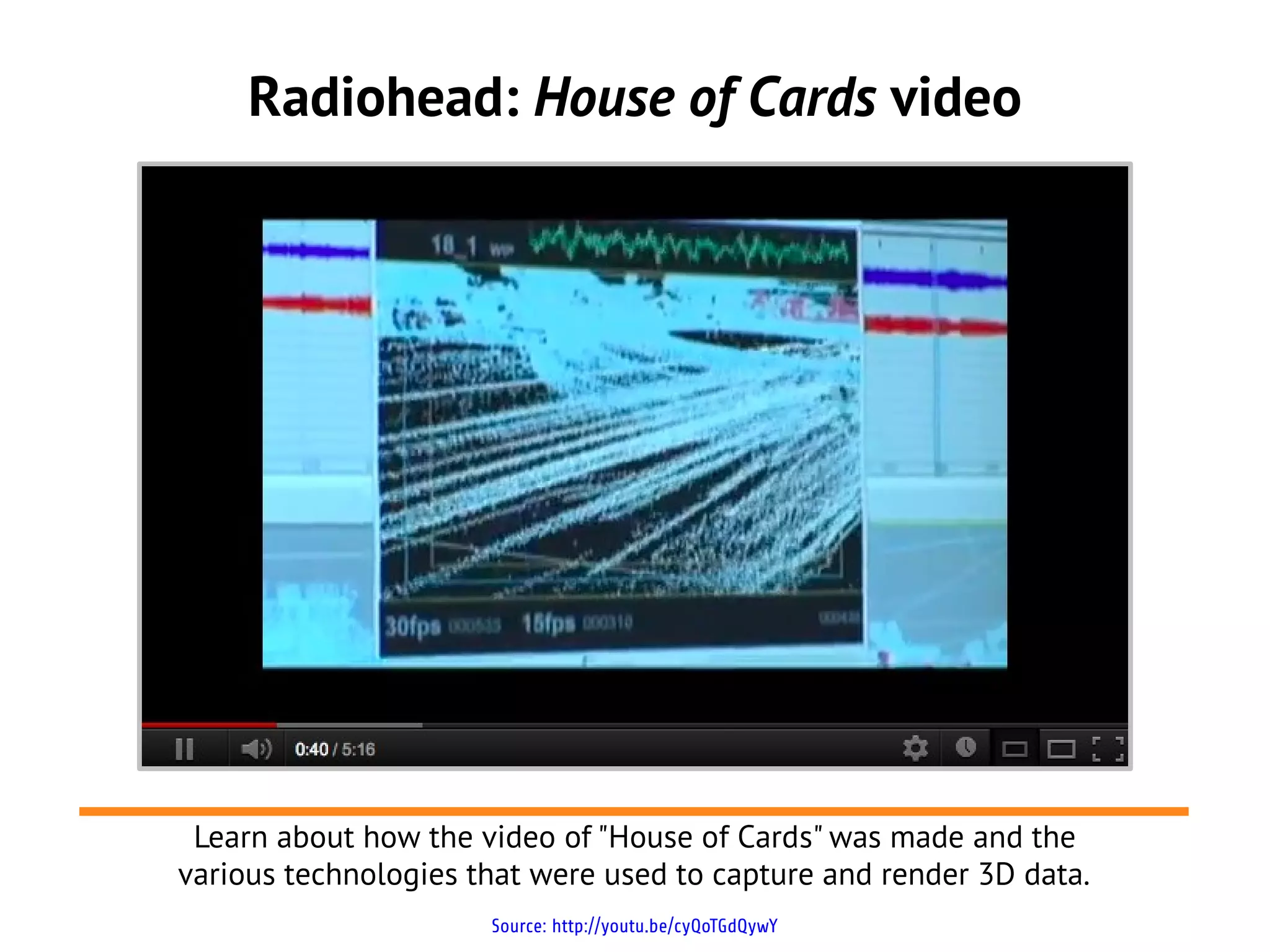 Radiohead: House of Cards video
Source: http://youtu.be/cyQoTGdQywY
Learn about how the video of "House of Cards" was made and the
various technologies that were used to capture and render 3D data.
 
