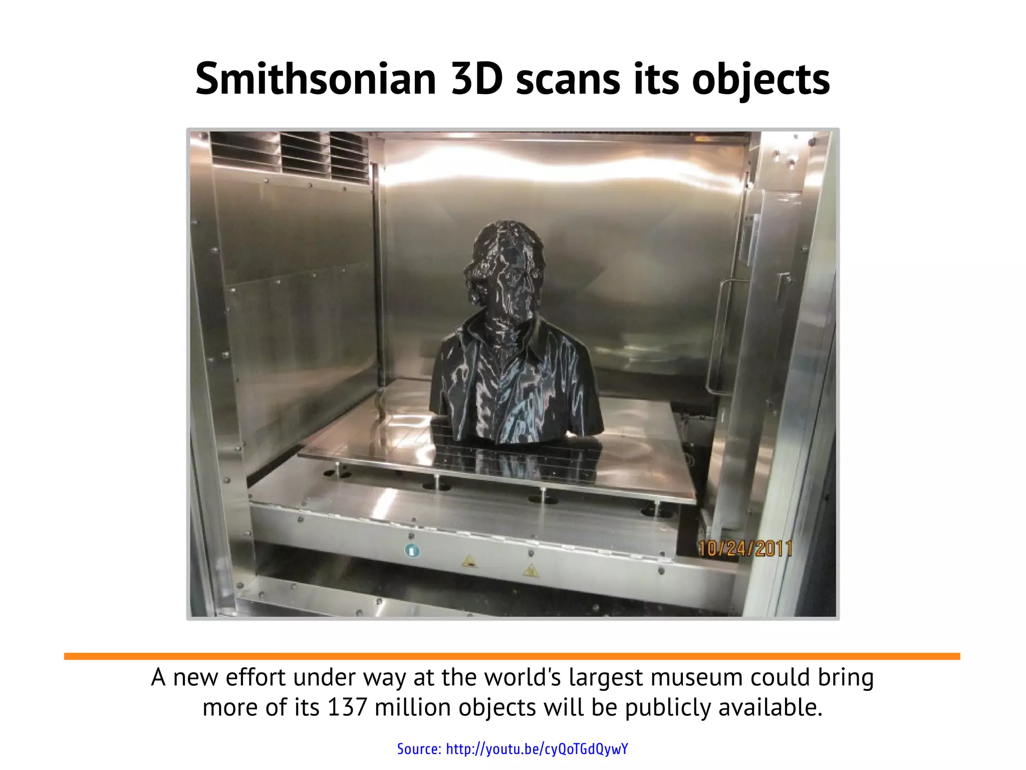 Smithsonian 3D scans its objects
Source: http://youtu.be/cyQoTGdQywY
A new effort under way at the world's largest museum could bring
more of its 137 million objects will be publicly available.
 