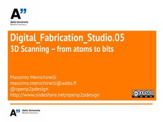 Digital_Fabrication_Studio.05
3D Scanning –from atoms to bits
Massimo Menichinelli
massimo.menichinelli@aalto.f
@openp2pdesign
http://www.slideshare.net/openp2pdesign
 