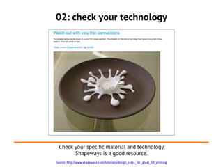 02: check your technology




  Check your specifc material and technology,
        Shapeways is a good resource.
Source: http://www.shapeways.com/tutorials/design_rules_for_glass_3d_printing
 
