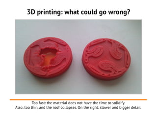 3D printing: what could go wrong?




           Too fast: the material does not have the time to solidify.
Also: too thin, and the roof collapses. On the right: slower and bigger detail.
 