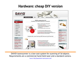 Hardware: cheap DIY version




  DAVID-laserscanner is a low-cost system for scanning of 3d objects.
Requirements are a commercial hand-held laser and a standard camera.
                      Source: http://www.david-laserscanner.com/
 