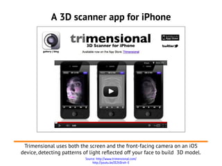 A 3D scanner app for iPhone




 Trimensional uses both the screen and the front-facing camera on an iOS
device, detecting patterns of light reflected off your face to build 3D model.
                            Source: http://www.trimensional.com/
                                 http://youtu.be/IEZtiDrxh-E
 