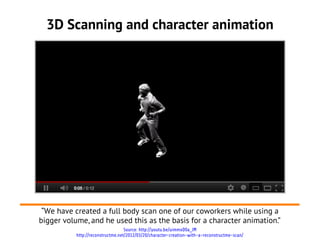 3D Scanning and character animation




                                                   '




 “We have created a full body scan one of our coworkers while using a
bigger volume, and he used this as the basis for a character animation.”
                                   Source: http://youtu.be/uimmxD0a_lM
           http://reconstructme.net/2012/03/20/character-creation-with-a-reconstructme-scan/
 