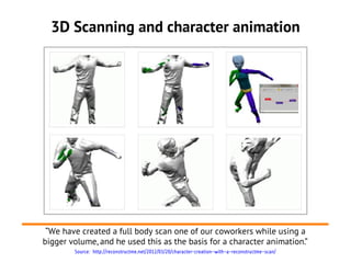 3D Scanning and character animation




 “We have created a full body scan one of our coworkers while using a
bigger volume, and he used this as the basis for a character animation.”
        Source: http://reconstructme.net/2012/03/20/character-creation-with-a-reconstructme-scan/
 