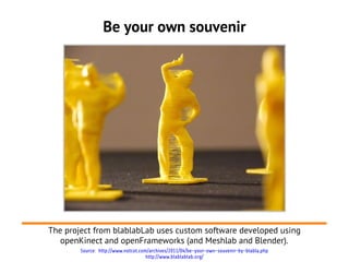 Be your own souvenir




The project from blablabLab uses custom software developed using
   openKinect and openFrameworks (and Meshlab and Blender).
        Source: http://www.notcot.com/archives/2011/04/be-your-own-souvenir-by-blabla.php
                                     http://www.blablablab.org/
 