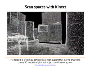Scan spaces with Kinect




Matterport is creating a 3D reconstruction system that allows anyone to
       create 3D models of physical objects and interior spaces.
                         Source:http://matterport.com/#video
 