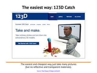 The easiest way: 123D Catch




The easiest and cheapest way, just take many pictures
    (but no reflective and transparent materials).
               Source: http://www.123dapp.com/catch
 