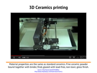3D Ceramics printing




 Material properties are the same as standard ceramics. Fine ceramic powder
bound together with binder, fred, glazed with lead-free, non-toxic gloss fnish.
                               Source: http://youtu.be/zZU7O1BHfyo
                         http://www.shapeways.com/materials/ceramics
 