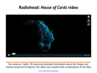 Radiohead: House of Cards video




   No cameras / lights: 3D scanning collected information about the shapes and
relative distances of objects. The video was created with visualizations of the data.
                                Source: http://vimeo.com/2037463
 