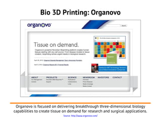 Bio 3D Printing: Organovo




 Organovo is focused on delivering breakthrough three-dimensional biology
capabilities to create tissue on demand for research and surgical applications.
                             Source: http://www.organovo.com/
 
