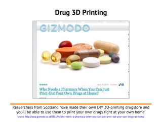 Drug 3D Printing




Researchers from Scotland have made their own DIY 3D-printing drugstore and
  you’ll be able to use them to print your own drugs right at your own home.
  Source: http://www.gizmodo.co.uk/2012/04/who-needs-a-pharmacy-when-you-can-just-print-out-your-own-drugs-at-home/
 