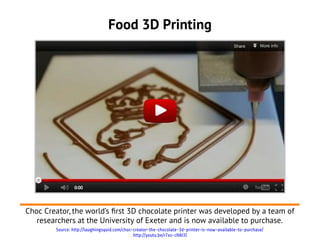 Food 3D Printing




Choc Creator, the world’s frst 3D chocolate printer was developed by a team of
   researchers at the University of Exeter and is now available to purchase.
        Source: http://laughingsquid.com/choc-creator-the-chocolate-3d-printer-is-now-available-to-purchase/
                                              http://youtu.be/r7xs-cHAt3I
 