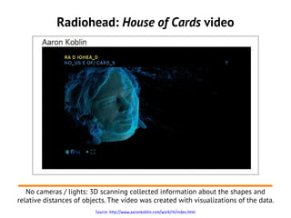 Radiohead: House of Cards video




   No cameras / lights: 3D scanning collected information about the shapes and
relative distances of objects. The video was created with visualizations of the data.
                         Source: http://www.aaronkoblin.com/work/rh/index.html
 