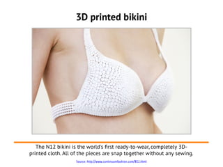 3D printed bikini




   The N12 bikini is the world's frst ready-to-wear, completely 3D-
printed cloth. All of the pieces are snap together without any sewing.
                    Source: http://www.continuumfashion.com/N12.html
 