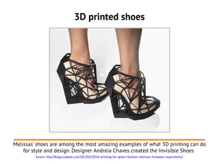 3D printed shoes




Melissas’ shoes are among the most amazing examples of what 3D printing can do
    for style and design. Designer Andreia Chaves created the Invisible Shoes
         Source: http://blog.sculpteo.com/2012/03/29/3d-printing-for-green-fashion-melissas-footwear-experiments/
 