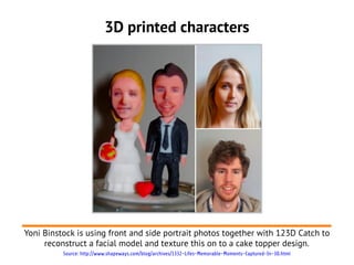 3D printed characters




Yoni Binstock is using front and side portrait photos together with 123D Catch to
     reconstruct a facial model and texture this on to a cake topper design.
          Source: http://www.shapeways.com/blog/archives/1332-Lifes-Memorable-Moments-Captured-In-3D.html
 