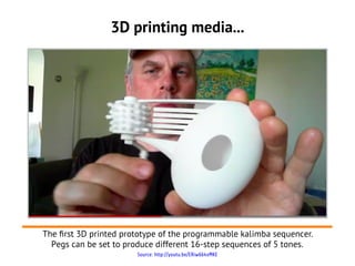 3D printing media...




The frst 3D printed prototype of the programmable kalimba sequencer.
  Pegs can be set to produce different 16-step sequences of 5 tones.
                       Source: http://youtu.be/ERiw664xMKE
 