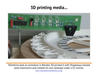 3D printing media...




3Drehkino took an animation in Blender, 3D printed it with Shapeways, hacked
     some electronics and created his own zeotrope under a CC license.
                         Source: http://drehkino.de/3Drehkino_en.php
 